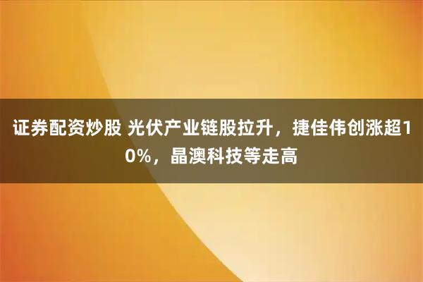 证券配资炒股 光伏产业链股拉升，捷佳伟创涨超10%，晶澳科技等走高
