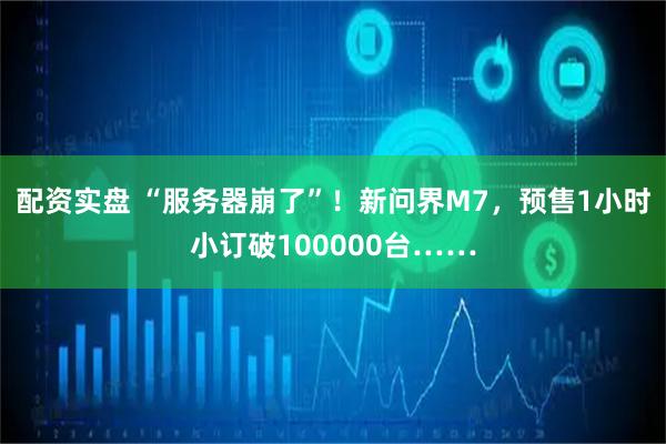 配资实盘 “服务器崩了”!新问界M7,预售1小时小订破100000台……