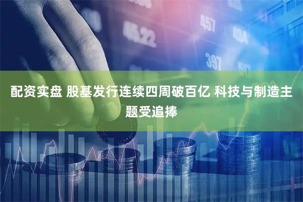 配资实盘 股基发行连续四周破百亿 科技与制造主题受追捧