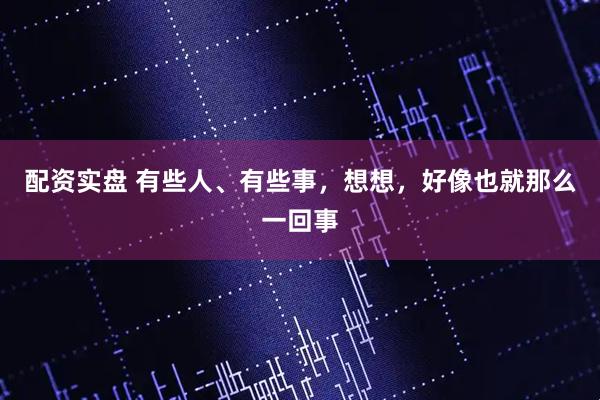 配资实盘 有些人、有些事，想想，好像也就那么一回事