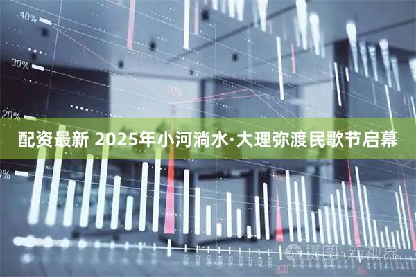 配资最新 2025年小河淌水·大理弥渡民歌节启幕