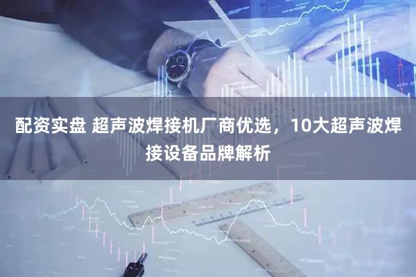 配资实盘 超声波焊接机厂商优选，10大超声波焊接设备品牌解析