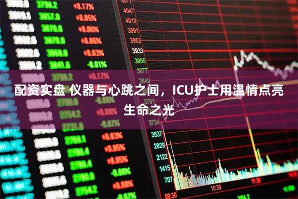 配资实盘 仪器与心跳之间，ICU护士用温情点亮生命之光