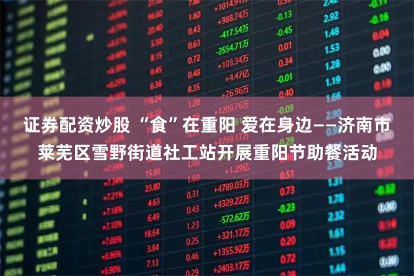 证券配资炒股 “食”在重阳 爱在身边——济南市莱芜区雪野街道社工站开展重阳节助餐活动