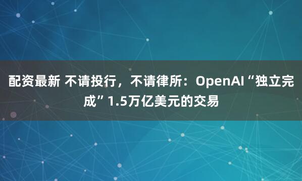 配资最新 不请投行，不请律所：OpenAI“独立完成”1.5万亿美元的交易