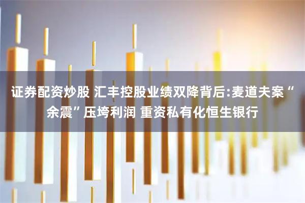 证券配资炒股 汇丰控股业绩双降背后:麦道夫案“余震”压垮利润 重资私有化恒生银行