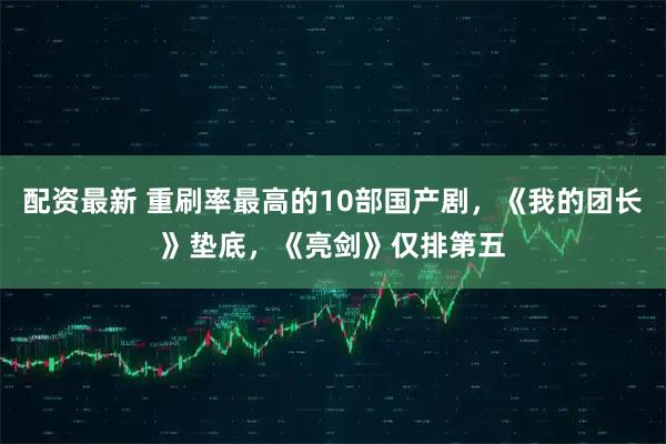 配资最新 重刷率最高的10部国产剧，《我的团长》垫底，《亮剑》仅排第五