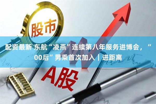 配资最新 东航“凌燕”连续第八年服务进博会，“00后”男乘首次加入｜进距离