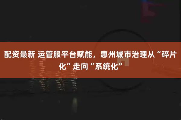 配资最新 运管服平台赋能，惠州城市治理从“碎片化”走向“系统化”