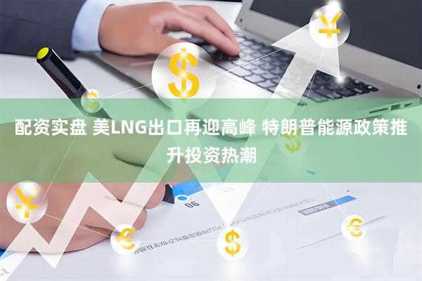 配资实盘 美LNG出口再迎高峰 特朗普能源政策推升投资热潮