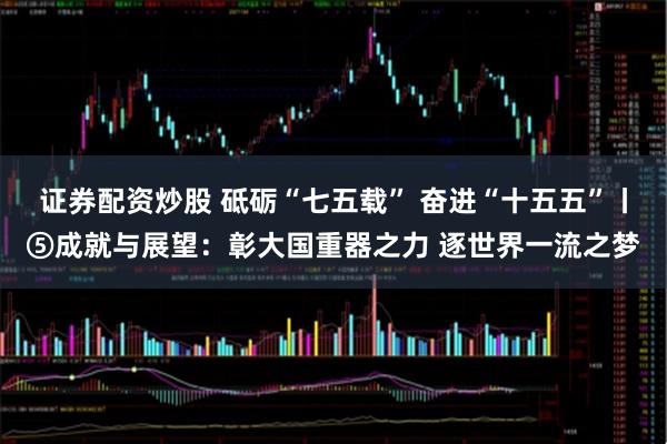 证券配资炒股 砥砺“七五载” 奋进“十五五”丨⑤成就与展望：彰大国重器之力 逐世界一流之梦