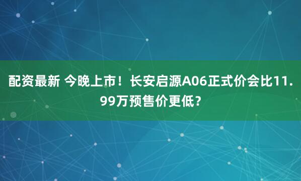 配资最新 今晚上市！长安启源A06正式价会比11.99万预售价更低？