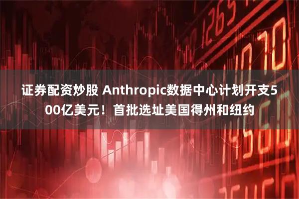 证券配资炒股 Anthropic数据中心计划开支500亿美元！首批选址美国得州和纽约