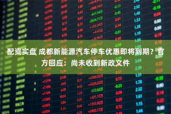 配资实盘 成都新能源汽车停车优惠即将到期？官方回应：尚未收到新政文件