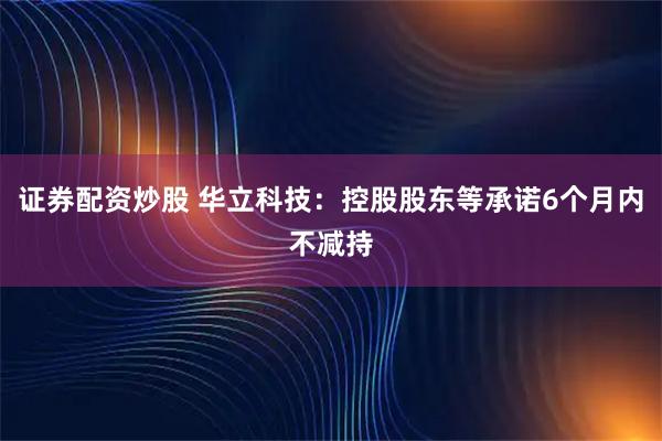 证券配资炒股 华立科技：控股股东等承诺6个月内不减持