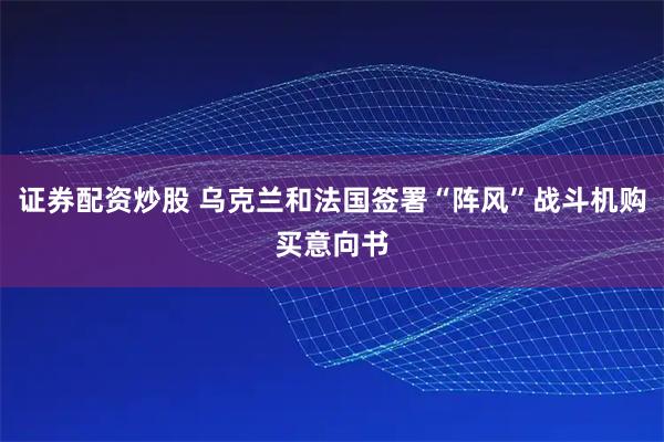 证券配资炒股 乌克兰和法国签署“阵风”战斗机购买意向书