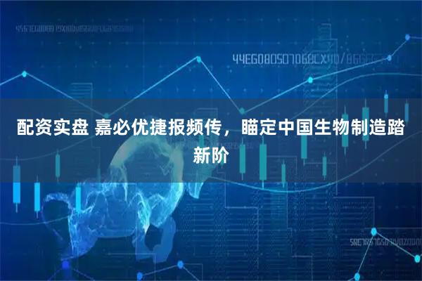 配资实盘 嘉必优捷报频传，瞄定中国生物制造踏新阶