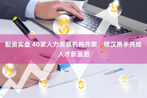 配资实盘 40家人力资源机构齐聚，穗汉携手共绘人才新蓝图