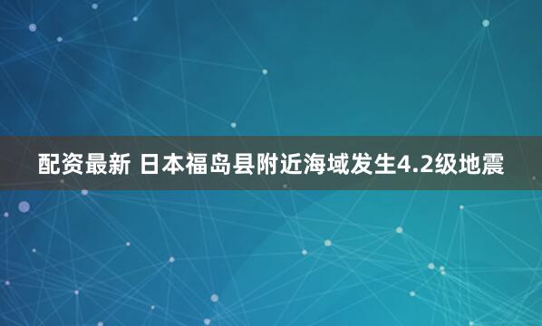 配资最新 日本福岛县附近海域发生4.2级地震