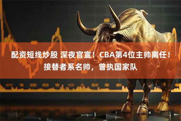 配资短线炒股 深夜官宣！CBA第4位主帅离任！接替者系名帅，曾执国家队