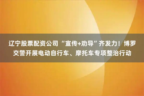 辽宁股票配资公司 “宣传+劝导”齐发力！博罗交警开展电动自行车、摩托车专项整治行动