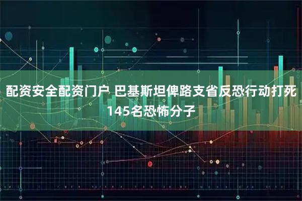 配资安全配资门户 巴基斯坦俾路支省反恐行动打死145名恐怖分子