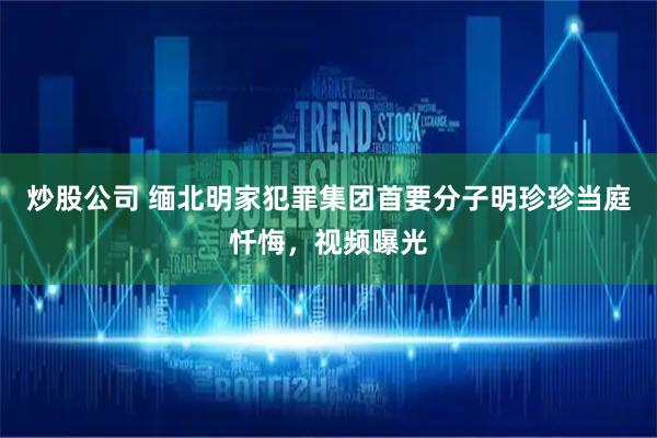 炒股公司 缅北明家犯罪集团首要分子明珍珍当庭忏悔，视频曝光