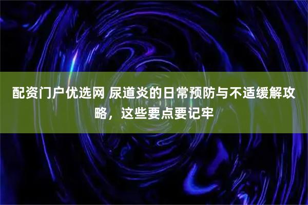 配资门户优选网 尿道炎的日常预防与不适缓解攻略，这些要点要记牢