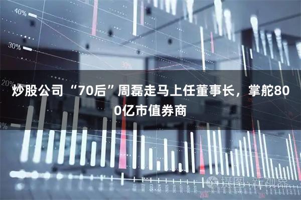 炒股公司 “70后”周磊走马上任董事长，掌舵800亿市值券商