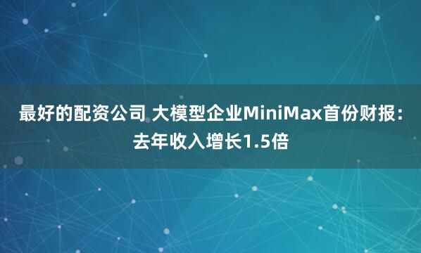 最好的配资公司 大模型企业MiniMax首份财报：去年收入增长1.5倍