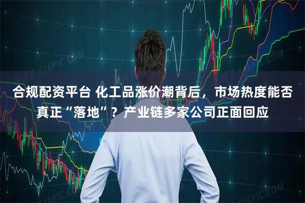 合规配资平台 化工品涨价潮背后，市场热度能否真正“落地”？产业链多家公司正面回应