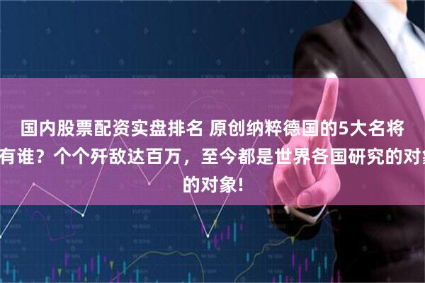 国内股票配资实盘排名 原创纳粹德国的5大名将都有谁？个个歼敌达百万，至今都是世界各国研究的对象!