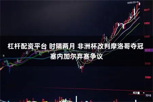 杠杆配资平台 时隔两月 非洲杯改判摩洛哥夺冠 塞内加尔弃赛争议