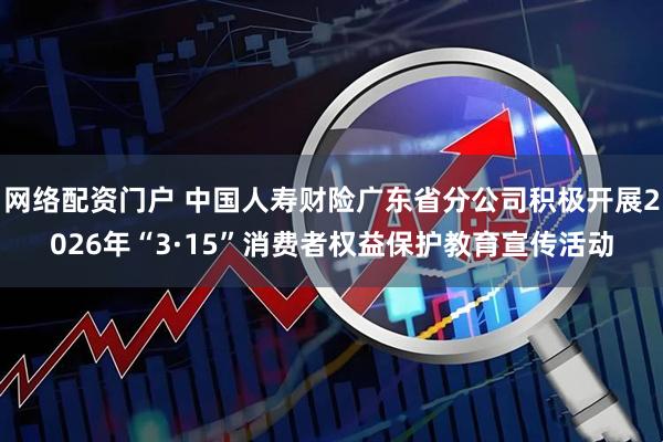 网络配资门户 中国人寿财险广东省分公司积极开展2026年“3·15”消费者权益保护教育宣传活动