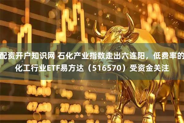 配资开户知识网 石化产业指数走出六连阳,低费率的化工行业ETF易方达(516570)受资金关注