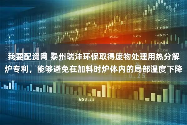 我要配资网 泰州瑞沣环保取得废物处理用热分解炉专利，能够避免在加料时炉体内的局部温度下降