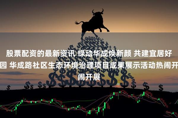 股票配资的最新资讯 绿动华成焕新颜 共建宜居好家园 华成路社区生态环境治理项目成果展示活动热闹开展
