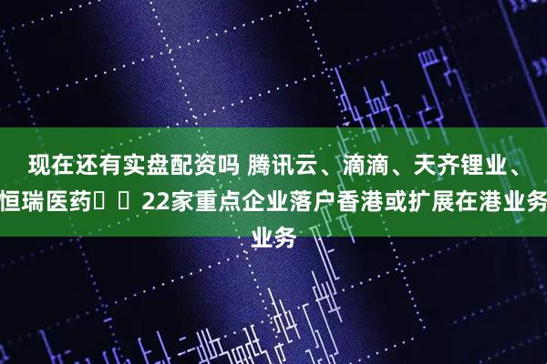 现在还有实盘配资吗 腾讯云、滴滴、天齐锂业、恒瑞医药⋯⋯22家重点企业落户香港或扩展在港业务