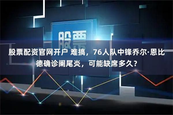 股票配资官网开户 难搞，76人队中锋乔尔·恩比德确诊阑尾炎，可能缺席多久？