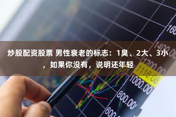 炒股配资股票 男性衰老的标志：1臭、2大、3小，如果你没有，说明还年轻