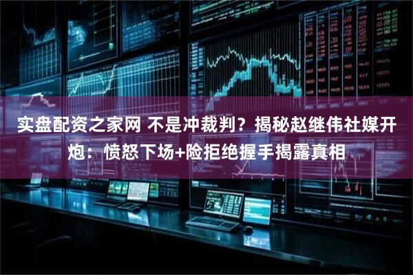 实盘配资之家网 不是冲裁判？揭秘赵继伟社媒开炮：愤怒下场+险拒绝握手揭露真相