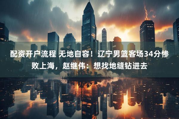配资开户流程 无地自容！辽宁男篮客场34分惨败上海，赵继伟：想找地缝钻进去
