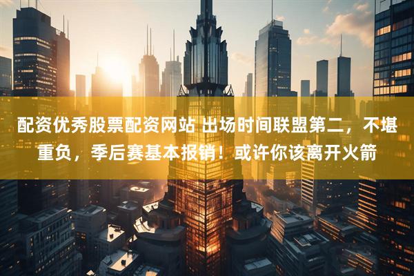 配资优秀股票配资网站 出场时间联盟第二，不堪重负，季后赛基本报销！或许你该离开火箭