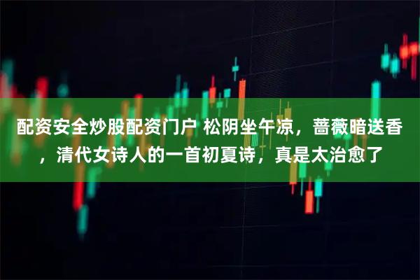 配资安全炒股配资门户 松阴坐午凉，蔷薇暗送香，清代女诗人的一首初夏诗，真是太治愈了