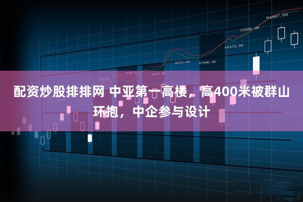 配资炒股排排网 中亚第一高楼，高400米被群山环抱，中企参与设计