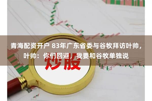 青海配资开户 83年广东省委与谷牧拜访叶帅，叶帅：你们回避，我要和谷牧单独说