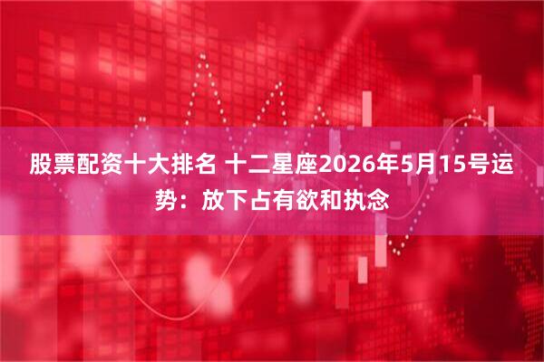 股票配资十大排名 十二星座2026年5月15号运势：放下占有欲和执念