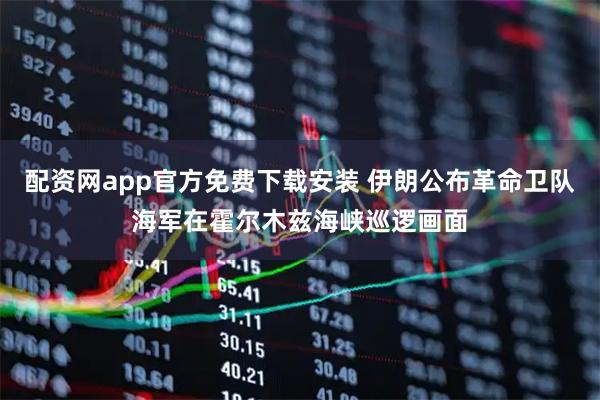 配资网app官方免费下载安装 伊朗公布革命卫队海军在霍尔木兹海峡巡逻画面