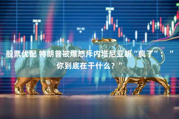 股票优配 特朗普被爆怒斥内塔尼亚胡“疯了”：“你到底在干什么？”