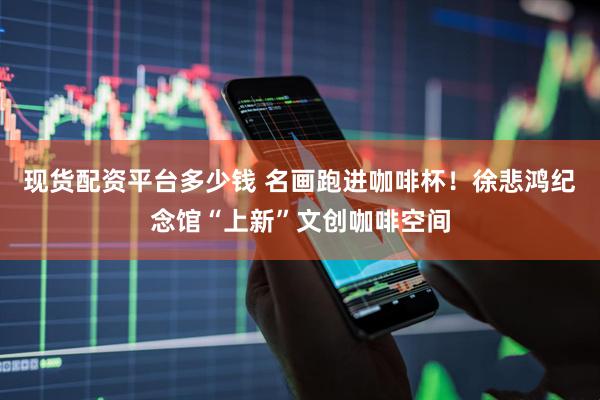 现货配资平台多少钱 名画跑进咖啡杯！徐悲鸿纪念馆“上新”文创咖啡空间